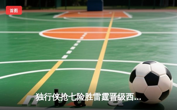 独行侠抢七险胜雷霆晋级西决 东契奇29+10+10三双定乾坤