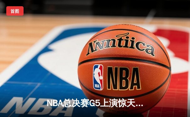 NBA总决赛G5上演惊天逆转 凯尔特人末节轰20-0攻势擒勇士夺赛点