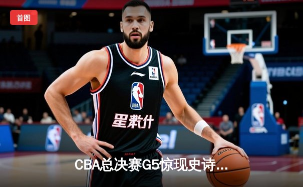 CBA总决赛G5惊现史诗级逆转 辽宁男篮加时力克广东夺赛点