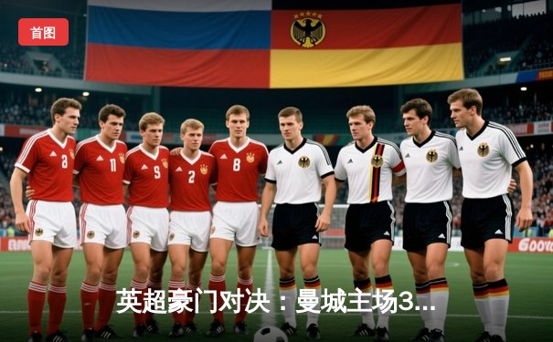 英超豪门对决：曼城主场3-1逆转曼联，哈兰德双响锁定胜局