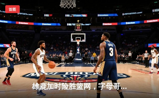 雄鹿加时险胜篮网，字母哥44分率队捍卫主场