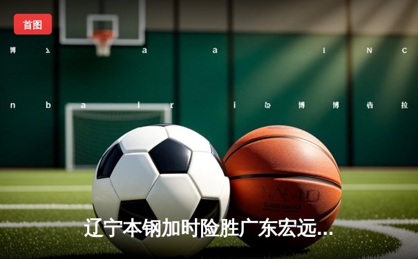辽宁本钢加时险胜广东宏远 CBA半决赛上演史诗级对决